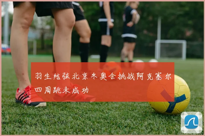 羽生结弦北京冬奥会挑战阿克塞尔四周跳未成功