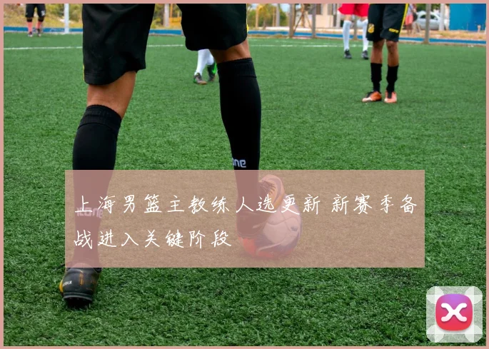 上海男篮主教练人选更新 新赛季备战进入关键阶段