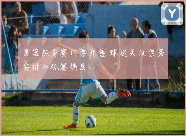 男篮热身赛门票开售 球迷关注票务安排和观赛热度