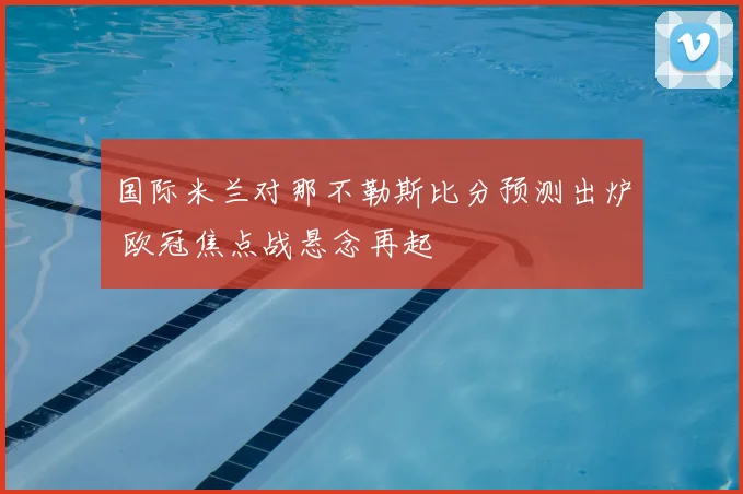 国际米兰对那不勒斯比分预测出炉 欧冠焦点战悬念再起