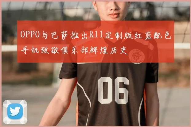 OPPO与巴萨推出R11定制版红蓝配色手机致敬俱乐部辉煌历史