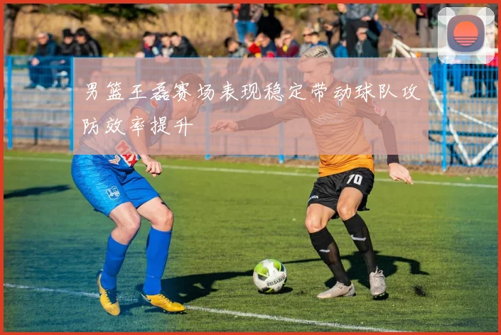 男篮王磊赛场表现稳定带动球队攻防效率提升