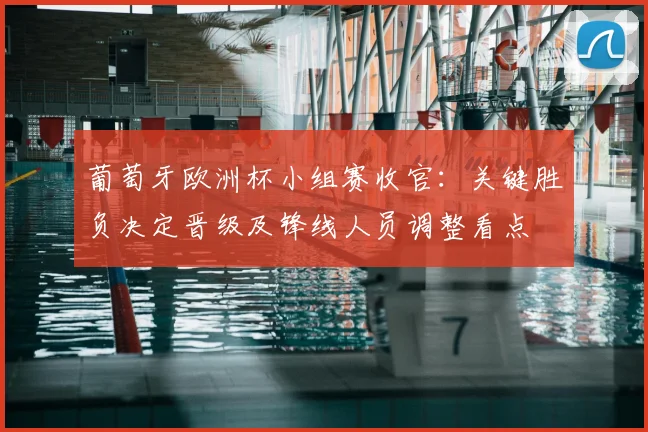 葡萄牙欧洲杯小组赛收官：关键胜负决定晋级及锋线人员调整看点