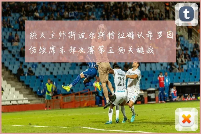 热火主帅斯波尔斯特拉确认希罗因伤缺席东部决赛第五场关键战