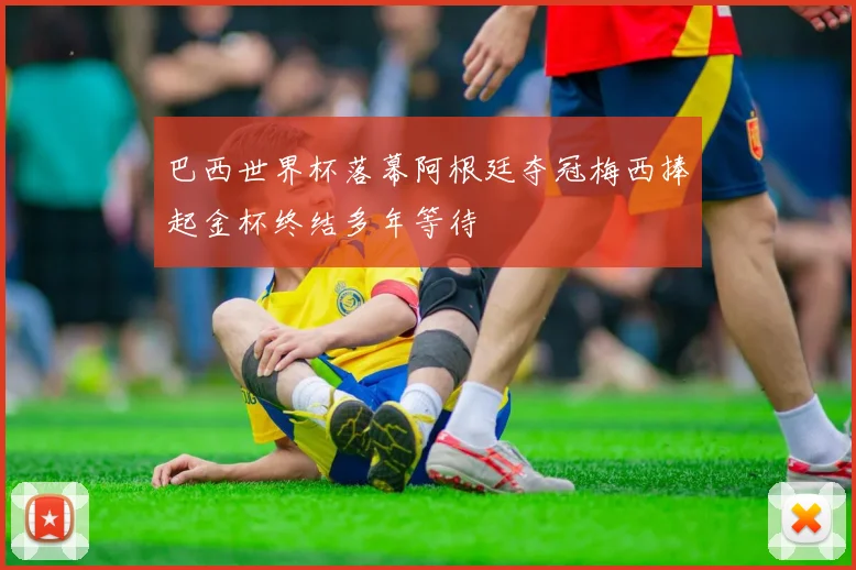 巴西世界杯落幕阿根廷夺冠梅西捧起金杯终结多年等待