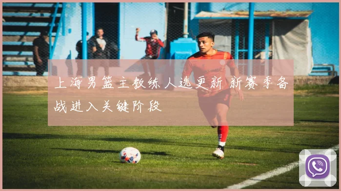 上海男篮主教练人选更新 新赛季备战进入关键阶段