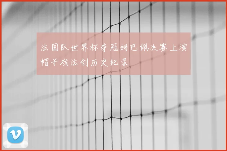 法国队世界杯夺冠姆巴佩决赛上演帽子戏法创历史纪录