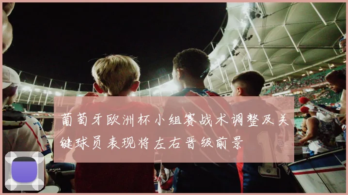 葡萄牙欧洲杯小组赛战术调整及关键球员表现将左右晋级前景