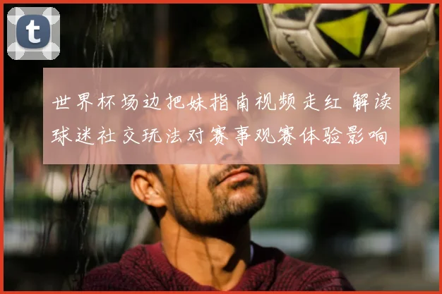 世界杯场边把妹指南视频走红 解读球迷社交玩法对赛事观赛体验影响