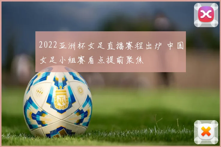 2022亚洲杯女足直播赛程出炉 中国女足小组赛看点提前聚焦