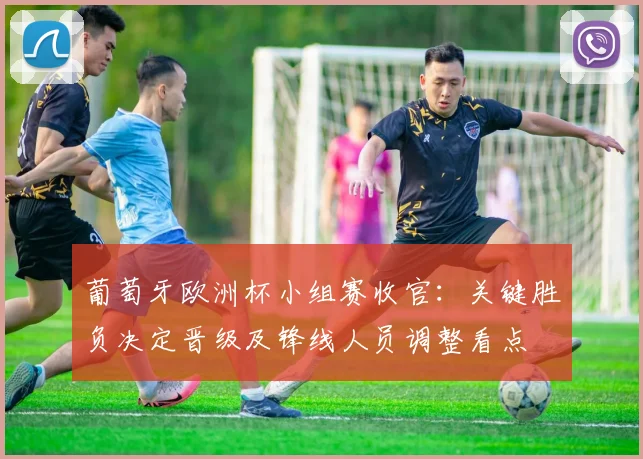 葡萄牙欧洲杯小组赛收官：关键胜负决定晋级及锋线人员调整看点