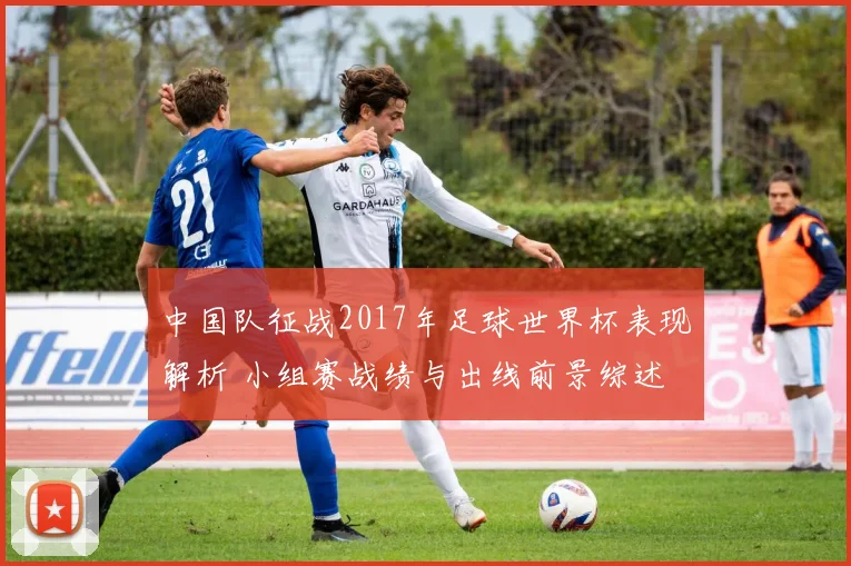 中国队征战2017年足球世界杯表现解析 小组赛战绩与出线前景综述