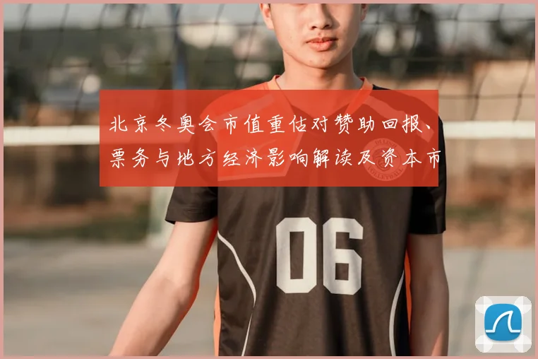 北京冬奥会市值重估对赞助回报、票务与地方经济影响解读及资本市场反应