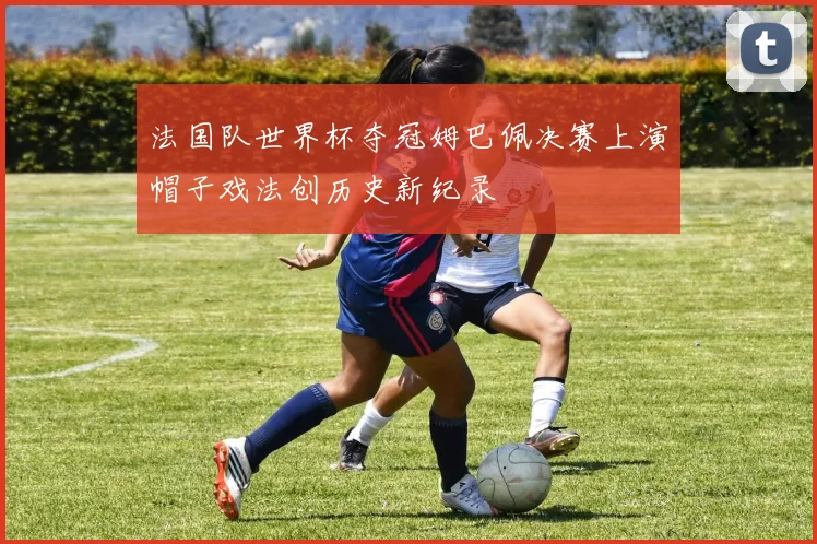 法国队世界杯夺冠姆巴佩决赛上演帽子戏法创历史新纪录