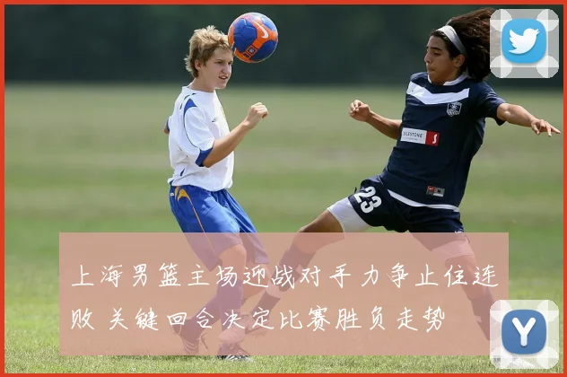 上海男篮主场迎战对手力争止住连败 关键回合决定比赛胜负走势