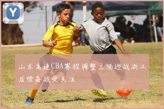 山东高速CBA赛程调整主场迎战浙江后续备战受关注