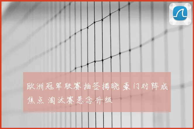 欧洲冠军联赛抽签揭晓 豪门对阵成焦点 淘汰赛悬念升级