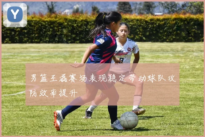 男篮王磊赛场表现稳定带动球队攻防效率提升