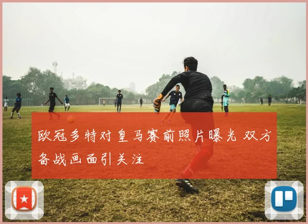 欧冠多特对皇马赛前照片曝光 双方备战画面引关注