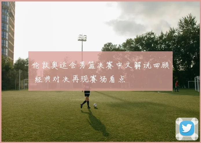 伦敦奥运会男篮决赛中文解说回顾 经典对决再现赛场看点