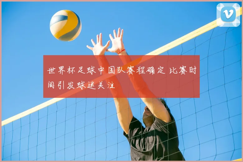世界杯足球中国队赛程确定 比赛时间引发球迷关注